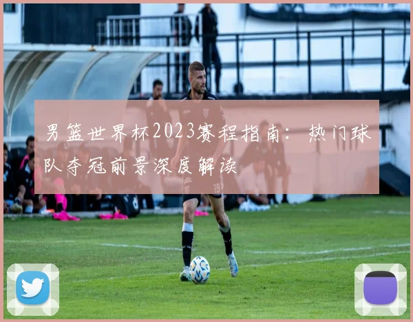 男篮世界杯2023赛程指南：热门球队夺冠前景深度解读