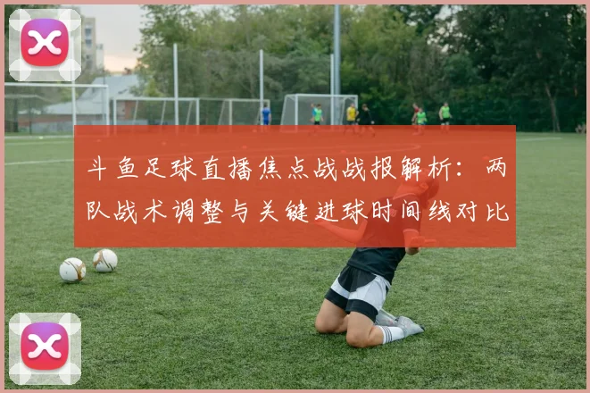 斗鱼足球直播焦点战战报解析：两队战术调整与关键进球时间线对比