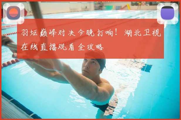 羽坛巅峰对决今晚打响！湖北卫视在线直播观看全攻略
