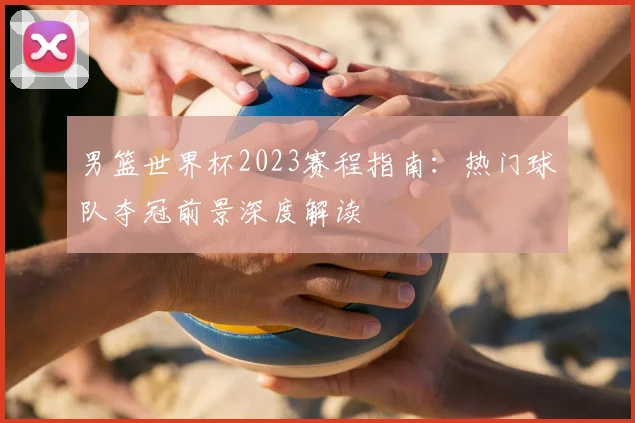 男篮世界杯2023赛程指南：热门球队夺冠前景深度解读